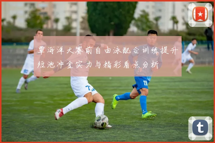 覃海洋大赛前自由泳配合训练提升短池冲金实力与精彩看点分析