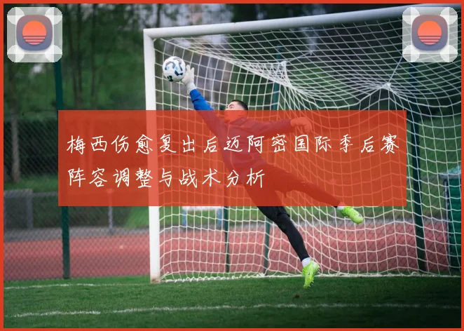 梅西伤愈复出后迈阿密国际季后赛阵容调整与战术分析