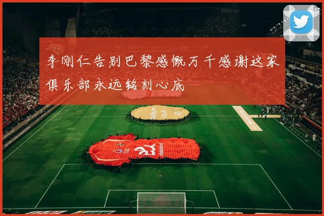 李刚仁告别巴黎感慨万千感谢这家俱乐部永远铭刻心底