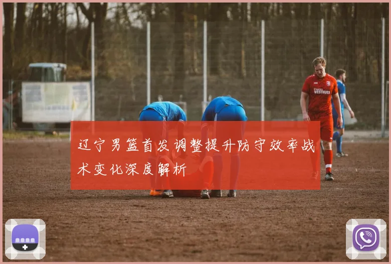 辽宁男篮首发调整提升防守效率战术变化深度解析