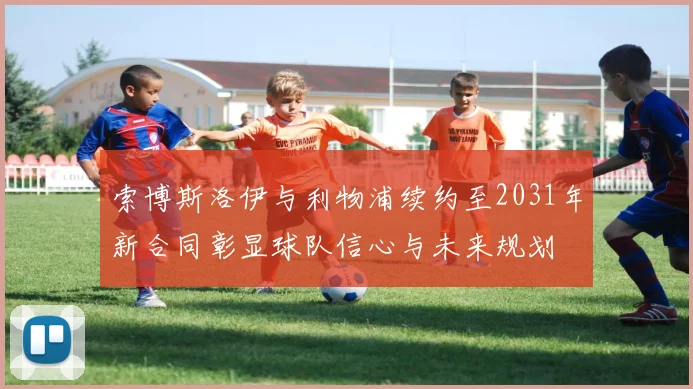 索博斯洛伊与利物浦续约至2031年新合同彰显球队信心与未来规划