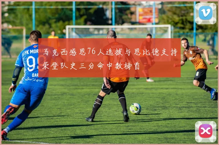 马克西感恩76人选拔与恩比德支持荣登队史三分命中数榜首