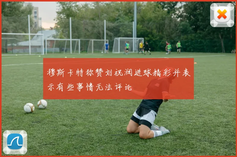 穆斯卡特称赞刘祝润进球精彩并表示有些事情无法评论